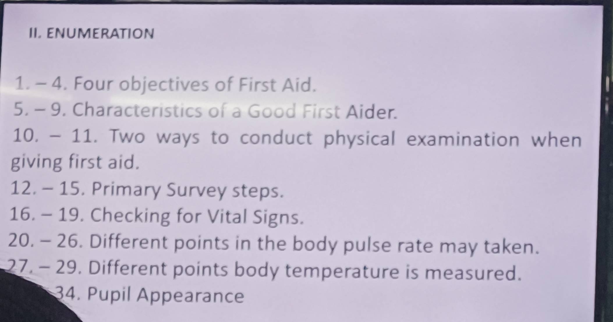 ENUMERATION 
1. - 4. Four objectives of First Aid. 
5. - 9. Characteristics of a Good First Aider. 
10. - 11. Two ways to conduct physical examination when 
giving first aid. 
12. - 15. Primary Survey steps. 
16. - 19. Checking for Vital Signs. 
20. - 26. Different points in the body pulse rate may taken. 
27. - 29. Different points body temperature is measured. 
34. Pupil Appearance