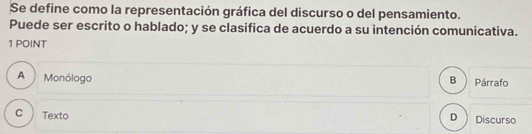 Se define como la representación gráfica del discurso o del pensamiento.
Puede ser escrito o hablado; y se clasifica de acuerdo a su intención comunicativa.
1 POINT
A Monólogo B Párrafo
D
c Texto Discurso