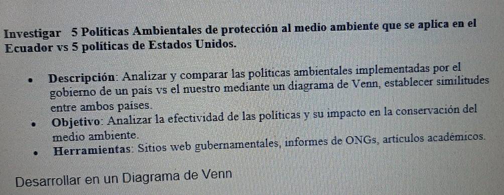 Investigar 5 Políticas Ambientales de protección al medio ambiente que se aplica en el 
Ecuador vs 5 políticas de Estados Unidos. 
Descripción: Analizar y comparar las políticas ambientales implementadas por el 
gobierno de un país vs el nuestro mediante un diagrama de Venn, establecer similitudes 
entre ambos países. 
Objetivo: Analizar la efectividad de las políticas y su impacto en la conservación del 
medio ambiente. 
Herramientas: Sitios web gubernamentales, informes de ONGs, artículos académicos. 
Desarrollar en un Diagrama de Venn