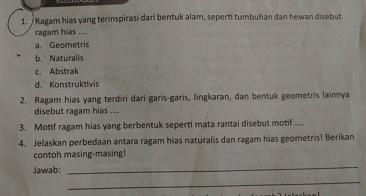 Ragam hias yang terinspirasi dari bentuk alam, seperti tumbuhan dan hewan disebut
ragam hias ....
a. Geometris
b. Naturalis
c. Abstrak
d. Konstruktivis
2. Ragam hias yang terdiri dari garis-garis, lingkaran, dan bentuk geometris lainnya
disebut ragam hias ....
3. Motif ragam hias yang berbentuk seperti mata rantai disebut motif ....
4. Jelaskan perbedaan antara ragam hias naturalis dan ragam hias geometris! Berikan
contoh masing-masing!
Jawab:
_
_