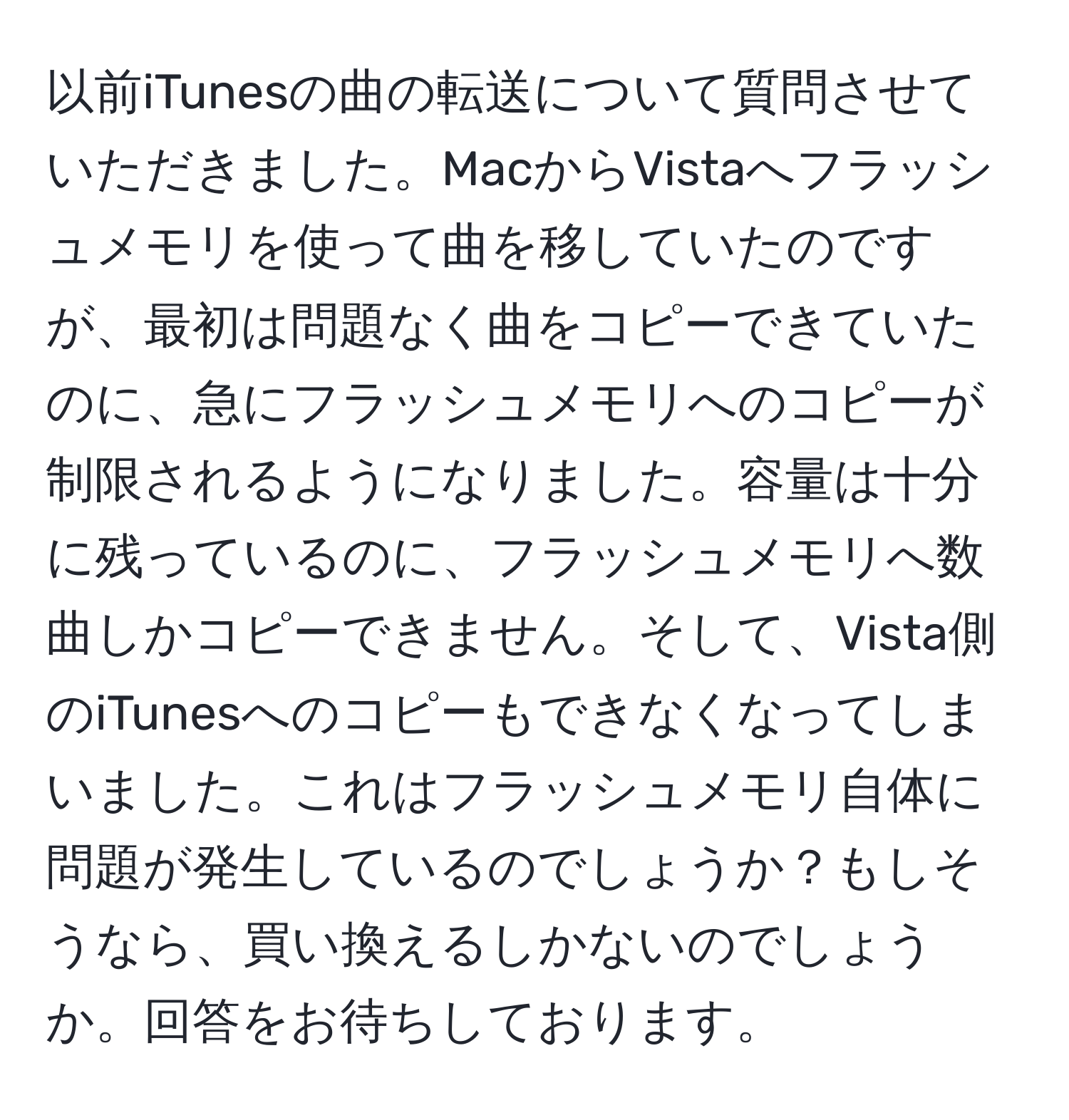 以前iTunesの曲の転送について質問させていただきました。MacからVistaへフラッシュメモリを使って曲を移していたのですが、最初は問題なく曲をコピーできていたのに、急にフラッシュメモリへのコピーが制限されるようになりました。容量は十分に残っているのに、フラッシュメモリへ数曲しかコピーできません。そして、Vista側のiTunesへのコピーもできなくなってしまいました。これはフラッシュメモリ自体に問題が発生しているのでしょうか？もしそうなら、買い換えるしかないのでしょうか。回答をお待ちしております。