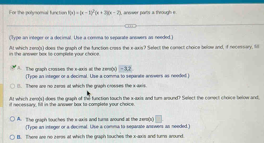 For the polynomial function f(x)=(x-1)^2(x+3)(x-2) , answer parts a through e.
(Type an integer or a decimal. Use a comma to separate answers as needed.)
At which zero(s) does the graph of the function cross the x-axis? Select the correct choice below and, if necessary, fill
in the answer box to complete your choice.
A The graph crosses the x-axis at the zero(s) -3, 2.
(Type an integer or a decimal. Use a comma to separate answers as needed.)
B. There are no zeros at which the graph crosses the x-axis.
At which zero(s) does the graph of the function touch the x-axis and turn around? Select the correct choice below and,
if necessary, fill in the answer box to complete your choice.
A. The graph touches the x-axis and turns around at the zero(s) □. 
(Type an integer or a decimal. Use a comma to separate answers as needed.)
B. There are no zeros at which the graph touches the x-axis and turns around.