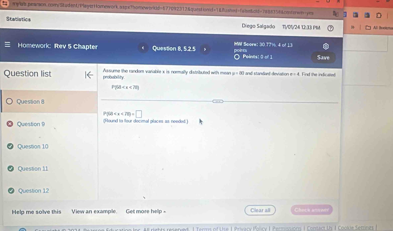 Statistics Diego Salgado 11/01/24 12:33 PM 》 All Booka 
HW Score: 30.77%, 4 of 13 
Homework: Rev 5 Chapter Question 8, 5.2.5 points 
Points: 0 of 1 Save 
Assume the random variable x is normally distributed with mean mu =80 and standard deviation sigma =4 Find the indicated 
Question list probability.
P(68
Question 8
P(68
Question 9 
(Round to four decimal places as needed.) 
Question 10 
Question 11 
Question 12 
Help me solve this View an example. Get more help £ Clear all Check answer 
ucation Inc. All rights reserved. | Terms of Use | Privacy Policy | Permissions | Contact Us I Cookie Settings |