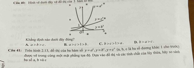 Hình vẽ dưới đây vẽ đồ thị của 3 hàm số Mu.
Khẳng định nào dưới đây đúng?
A. a>b>c. B. a>c>1>b. C. b>c>1>a. D. b>a>c.
Câu 41: Trên hình 2.13, đồ thị của ba hàm số y=a^x,y=b^x,y=c^x (a, b, c là ba số dương khác 1 cho trước)
được vẽ trong cùng một mặt phẳng tọa độ. Dựa vào đồ thị và các tính chất của lũy thừa, hãy so sánh
ba số a, b và c