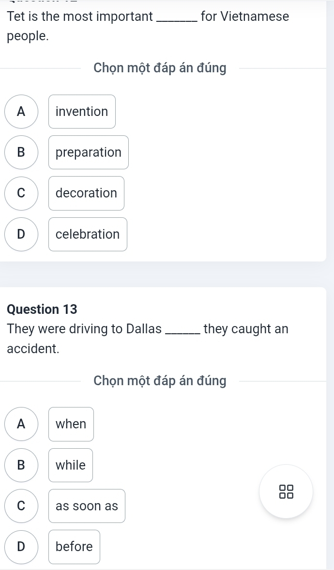 Tet is the most important _for Vietnamese
people.
Chọn một đáp án đúng
A invention
B preparation
C decoration
D celebration
Question 13
They were driving to Dallas _they caught an
accident.
Chọn một đáp án đúng
A when
B while
□□
□□
C as soon as
D before