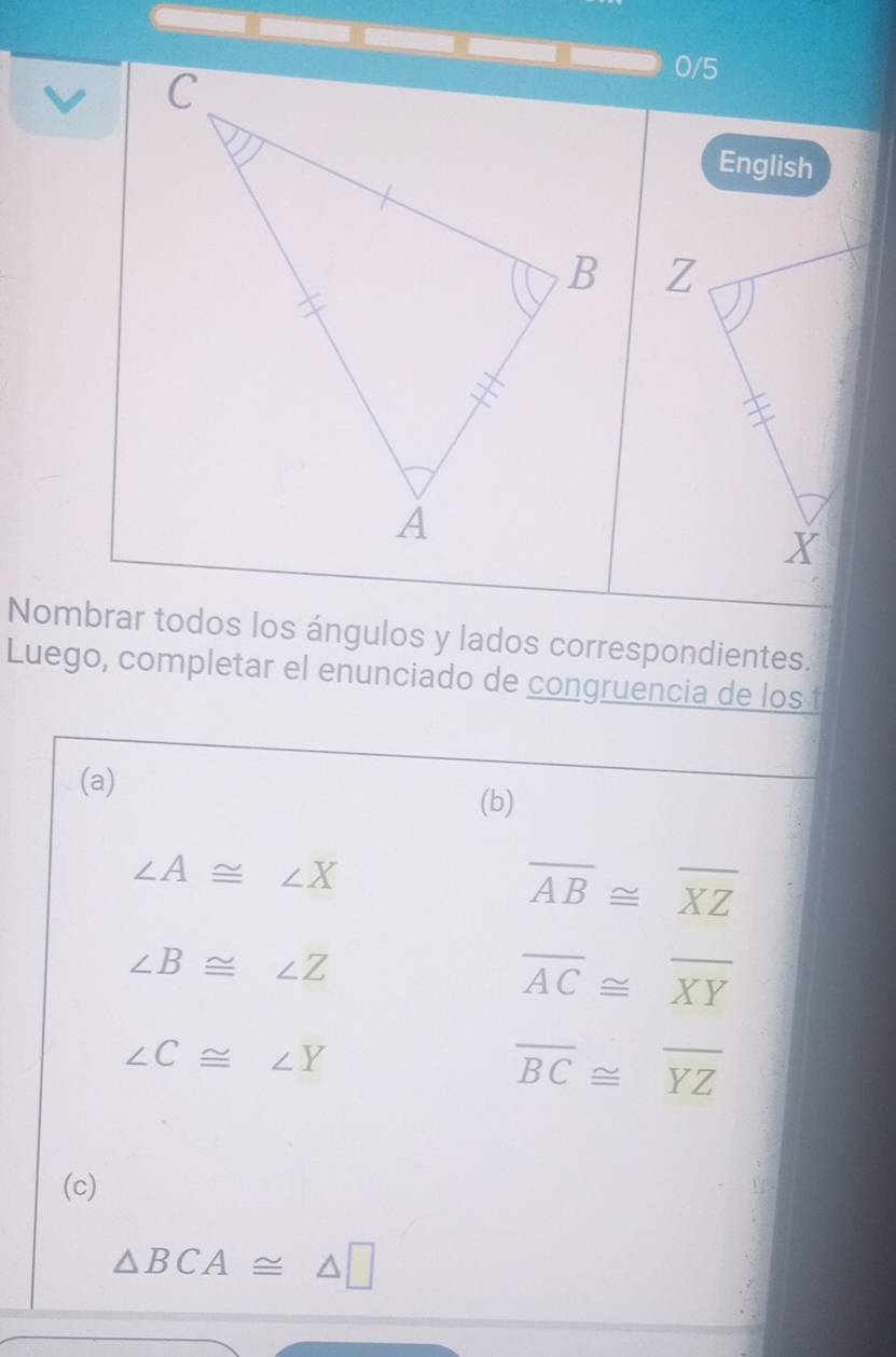 0/5 
English 

Nombrar todos los ángulos y lados correspondientes. 
Luego, completar el enunciado de congruencia de los t 
(a) 
(b)
∠ A≌ ∠ X
overline AB≌ overline XZ
∠ B≌ ∠ Z
overline AC≌ overline XY
∠ C≌ ∠ Y
overline BC≌ overline YZ
(c)
△ BCA≌ △ □