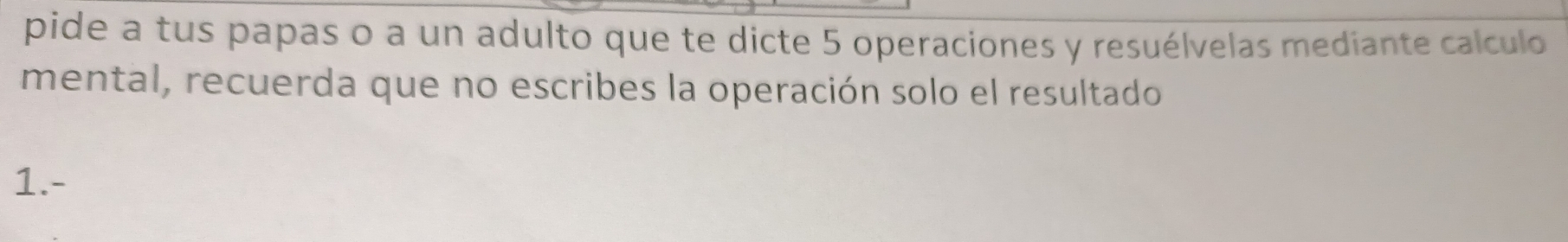 pide a tus papas o a un adulto que te dicte 5 operaciones y resuélvelas mediante calculo 
mental, recuerda que no escribes la operación solo el resultado 
1.-