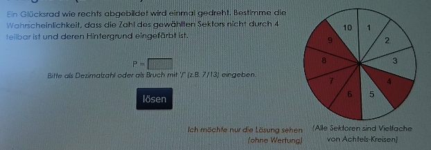 Ein Glücksrad wie rechts abgebildet wird einmal gedreht. Bestimme die 
Wahrscheinlichkeit, dass die Zahl des gewählten Sektors nicht durch 4
teilbar ist und deren Hintergrund eingefärbt ist.
P=□
Bitte als Dezimalzahl oder als Bruch mit '/' (z.B. 7/13) eingeben. 
lösen 
Ich möchte nur die Lösung sehen (Alle Sektoren sind Vielfache 
(ohne Wertung) von Achtels-Kreisen)