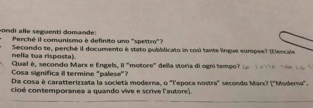 ondi alle seguenti domande: 
Perché il comunismo è definito uno “spettro”? 
Secondo te, perché il documento è stato pubblicato in così tante lingue europee? (Elencale 
nella tua risposta). 
Qual è, secondo Marx e Engels, il “motore” della storia di ogni tempo? 
Cosa significa il termine “palese”? 
Da cosa è caratterizzata la società moderna, o “l'epoca nostra” secondo Marx? [“Moderna”, 
cioé contemporanea a quando vive e scrive l'autore].