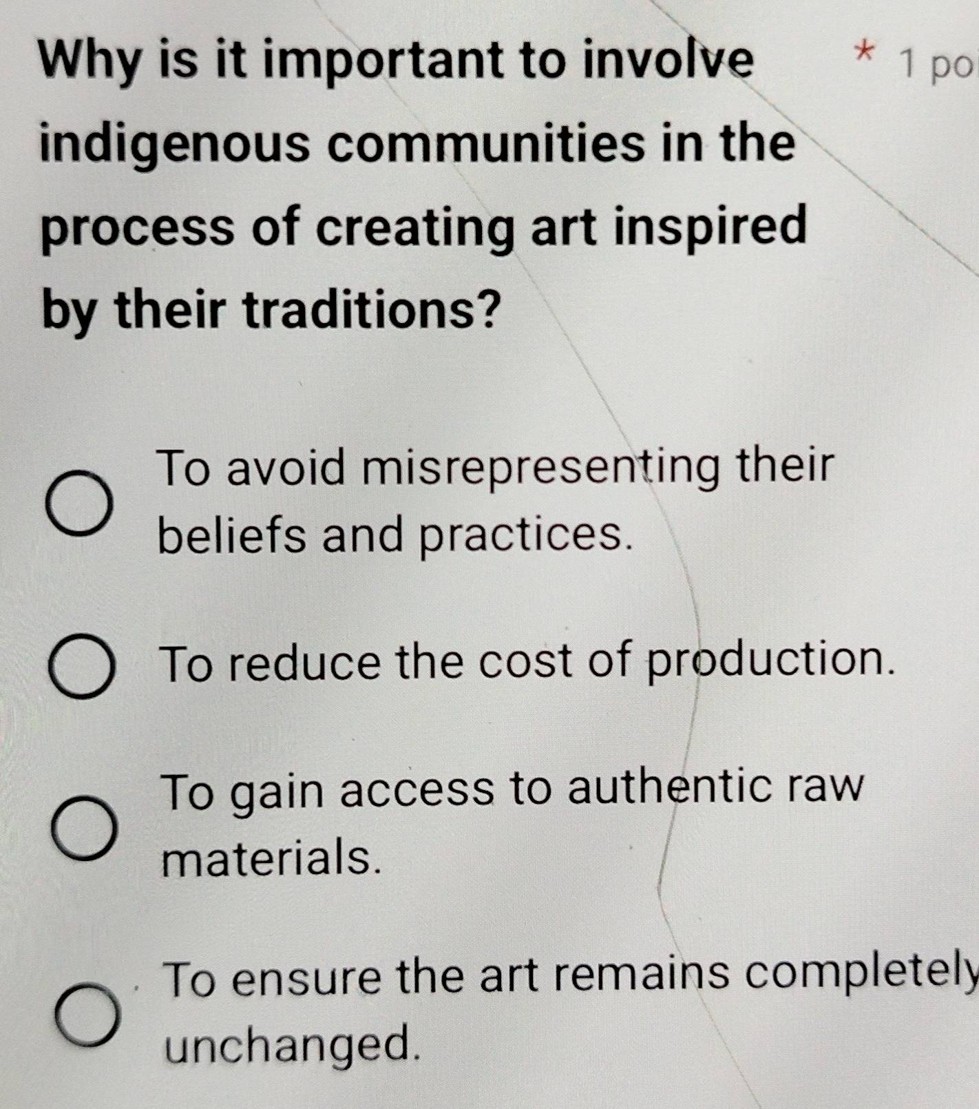 Why is it important to involve * 1 po
indigenous communities in the
process of creating art inspired
by their traditions?
To avoid misrepresenting their
beliefs and practices.
To reduce the cost of production.
To gain access to authentic raw
materials.
To ensure the art remains completely
unchanged.