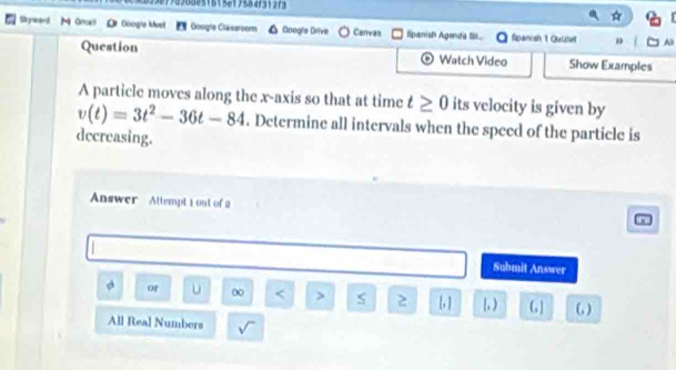 1998908851615619584f31373 
Skyward M Orall L Google Meel Google Classroom Goog's Diive Canvas Spanish Agenda . Spanish 1 Quiel All 
Question Watch Video Show Examples 
A particle moves along the x-axis so that at time t≥ 0 its velocity is given by
v(t)=3t^2-36t-84. Determine all intervals when the speed of the particle is 
decreasing. 
Answer Attempt 1 out of 2 
Submit Answer 
a or u 0 < > s l, ) G ] (,) 
All Real Numbers