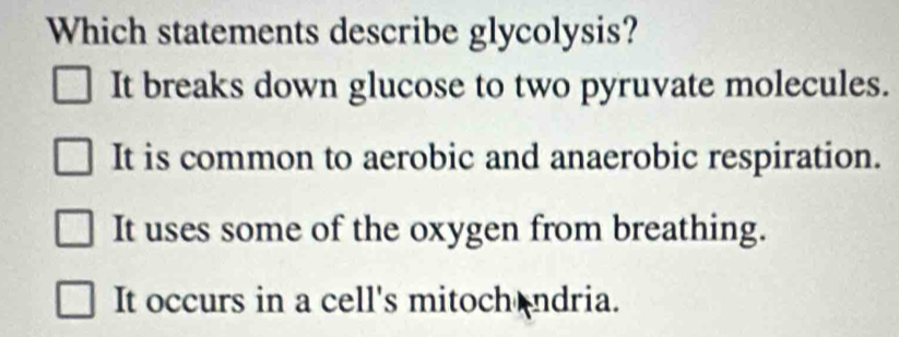 Which statements describe glycolysis?
It breaks down glucose to two pyruvate molecules.
It is common to aerobic and anaerobic respiration.
It uses some of the oxygen from breathing.
It occurs in a cell's mitoch ndria.