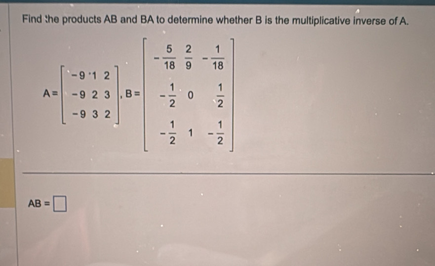 Find the products AB and BA to determine whether B is the multiplicative inverse of A.
A=beginbmatrix -9&1&2 -9&2&1 -9&2&1&8endbmatrix ,32 -3&3&2endbmatrix , beginbmatrix - 5/3 & 2/3 &- 1/2  - 1/2 &1&- 1/2 endbmatrix
AB=□