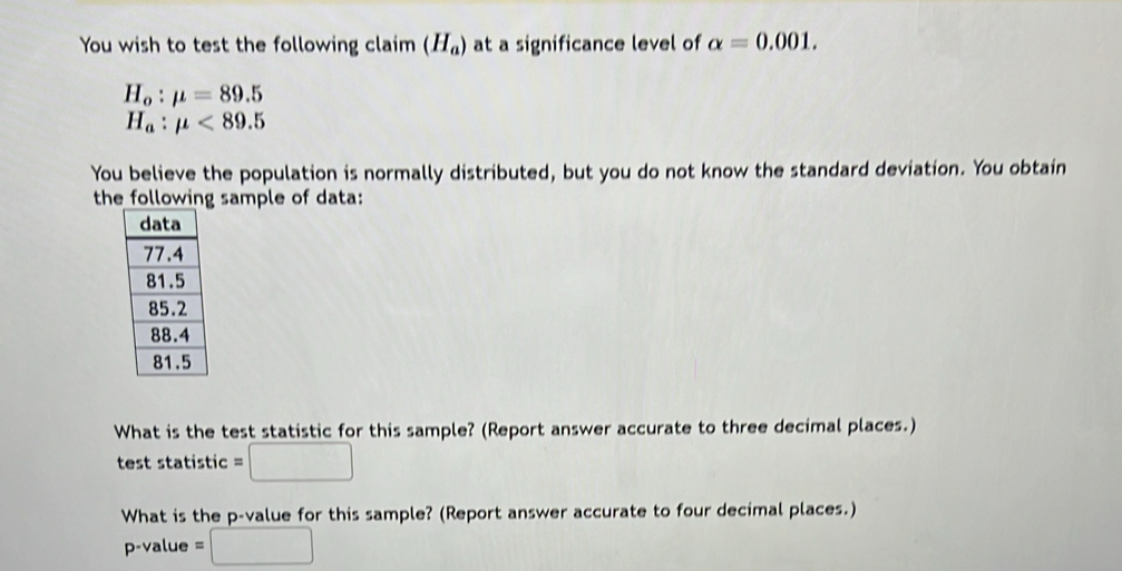 You wish to test the following claim (H_a) at a significance level of alpha =0.001.
H_o:mu =89.5
H_a:mu <89.5
You believe the population is normally distributed, but you do not know the standard deviation. You obtain 
the following sample of data: 
What is the test statistic for this sample? (Report answer accurate to three decimal places.) 
test statistic =□
What is the p -value for this sample? (Report answer accurate to four decimal places.) 
p-value =□