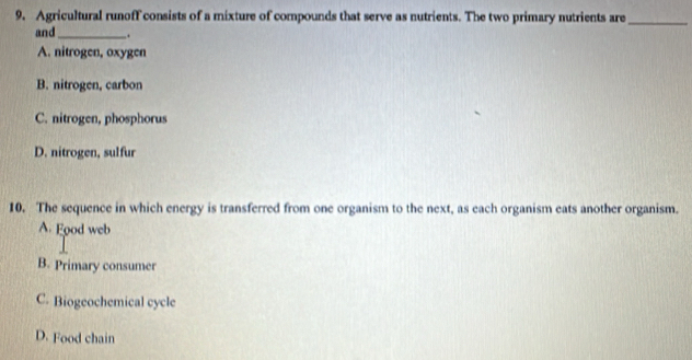 9, Agricultural runoff consists of a mixture of compounds that serve as nutrients. The two primary nutrients are_
and_ .
A. nitrogen, oxygen
B. nitrogen, carbon
C. nitrogen, phosphorus
D. nitrogen, sulfur
10. The sequence in which energy is transferred from one organism to the next, as each organism eats another organism.
A. Food web
B. Primary consumer
C. Biogeochemical cycle
D. Food chain