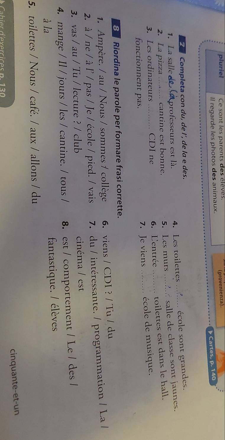 pluriel Ce sont les parents des élèves. 
ll regarde les photos des animaux. (provenienza). 
Cartes, p. 140
71 Completa con du, de l’, de la e des. 
1. La salle professeurs est là. 
4. Les toilettes ....... école sont grandes. 
2. La pizza_ cantine est bonne. 5. Les murs mdd salle de classe sont jaunes. 
3. Les ordinateurs _CDI ne 6. L'entrée __toilettes est dans le hall. 
fonctionnent pas. 7. Je viens _“ école de musique. 
3 Riordina le parole per formare frasi corrette. 
1. Ampère. / au / Nous / sommes / collège 6. viens / CDI ? / Tu / du 
2. à / ne / à l' / pas / Je / école / pied. / vais 7. du / intéressante. / programmation / La / 
3. vas / au / Tu / lecture ? / club cinéma / est 
4. mange / Il / jours / les / cantine. / tous / 8. est / comportement / Le / des / 
à la 
fantastique. / élèves 
5. toilettes / Nous / café. / aux / allons / du 
cinquante-et-un 
Cabier d'exercices p. 130