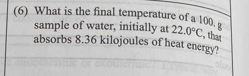 (6) What is the final temperature of a 100. g
sample of water, initially at 22.0°C , that 
absorbs 8.36 kilojoules of heat energy?