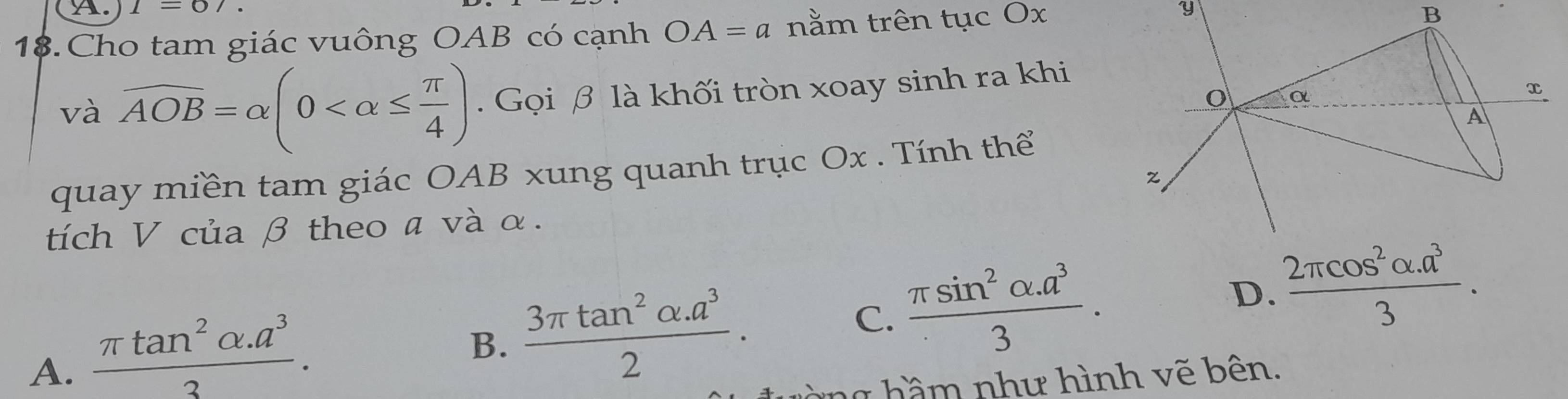 (A. I=67. 
18.Cho tam giác vuông OAB có cạnh OA=a nằm trên tục Ox
và overline AOB=alpha (0 . Gọi β là khối tròn xoay sinh ra khi
quay miền tam giác OAB xung quanh trục Ox. Tính thể
tích V của β theo a và α.
A.  (π tan^2alpha .a^3)/3 .
B.  (3π tan^2alpha .a^3)/2 . C.  (π sin^2alpha .a^3)/3 . D.  (2π cos^2alpha .a^3)/3 . 
g hầm như hình vẽ bên.