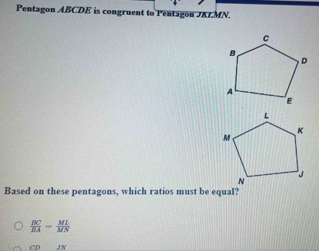 Pentagon ABCDE is congruent to Pentagon JKLMN.
Based on these pentagons, which ratios must be equal?
 BC/BA = ML/MN 
CDJN