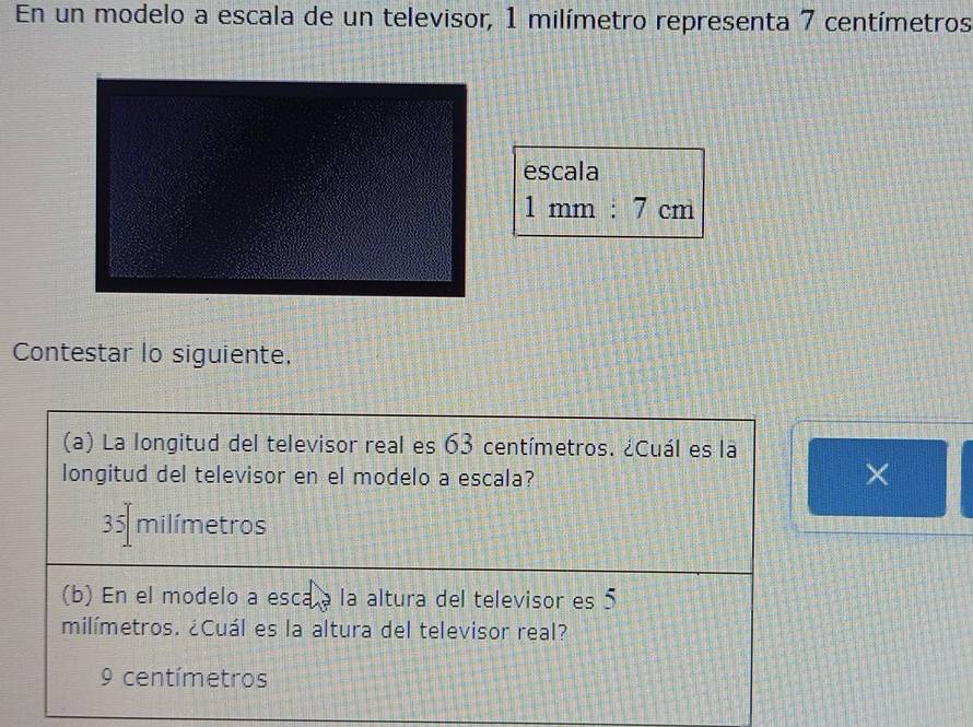 En un modelo a escala de un televisor, 1 milímetro representa 7 centímetros
escala
1mm:7cm
Contestar lo siguiente,
(a) La longitud del televisor real es 63 centímetros. ¿Cuál es la
longitud del televisor en el modelo a escala?
×
35 milímetros
(b) En el modelo a esca a la altura del televisor es 5
milímetros. ¿Cuál es la altura del televisor real?
9 centímetros