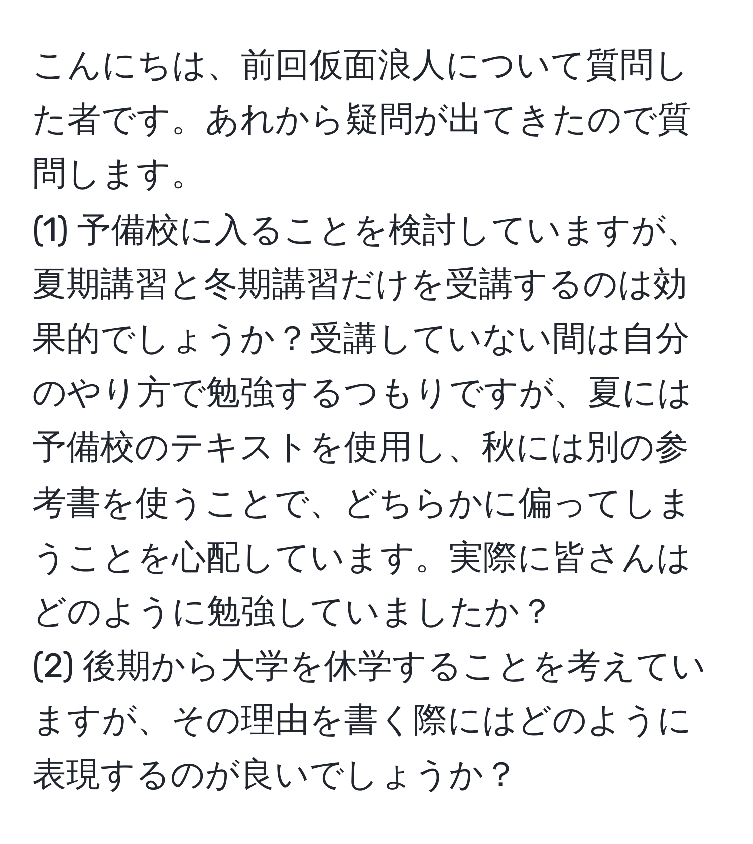 こんにちは、前回仮面浪人について質問した者です。あれから疑問が出てきたので質問します。  
(1) 予備校に入ることを検討していますが、夏期講習と冬期講習だけを受講するのは効果的でしょうか？受講していない間は自分のやり方で勉強するつもりですが、夏には予備校のテキストを使用し、秋には別の参考書を使うことで、どちらかに偏ってしまうことを心配しています。実際に皆さんはどのように勉強していましたか？  
(2) 後期から大学を休学することを考えていますが、その理由を書く際にはどのように表現するのが良いでしょうか？