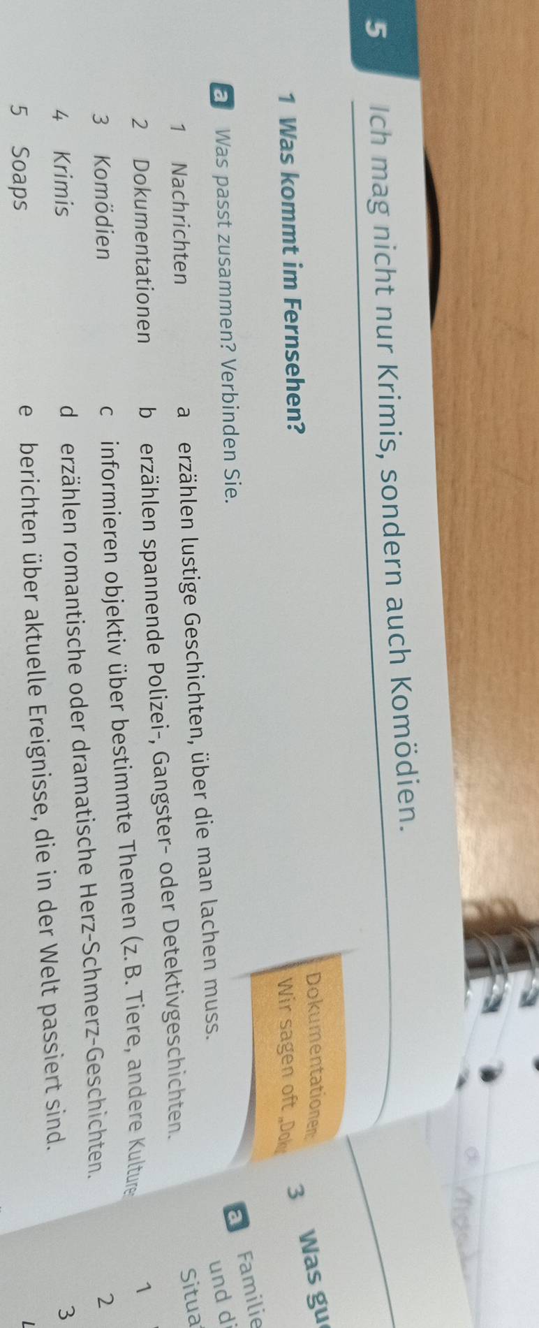 Ich mag nicht nur Krimis, sondern auch Komödien.
Dokumentationen:
1 Was kommt im Fernsehen? Wir sagen oft„Dok
3 Was gu
a Was passt zusammen? Verbinden Sie.
Familie
und di
1 Nachrichten
a erzählen lustige Geschichten, über die man lachen muss.
Situa
2 Dokumentationen b erzählen spannende Polizei-, Gangster- oder Detektivgeschichten.
3 Komödien c informieren objektiv über bestimmte Themen (z.B. Tiere, andere Kulture
1
4 Krimis d erzählen romantische oder dramatische Herz-Schmerz-Geschichten.
2
5 Soaps e berichten über aktuelle Ereignisse, die in der Welt passiert sind.
3
L