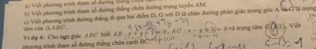 Viết phương trình tham số đường tháng chu 
b) Viết phương trình tham số đường thẳng chứa đường trung tuyến AM. 
c) Viết phương trình đường thẳng đi qua hai điểm D, G với D là chân đường phân giác trong góc A và G lã trọng 
tâm của △ ABC. 
Ví dụ 4: Cho tam giác ABC biết AB:x -1=0, AC:x-y+3=0 và trọng tâm G(A2) ). Viết 
phương trình tham số đường thẳng chứa cạnh BC.