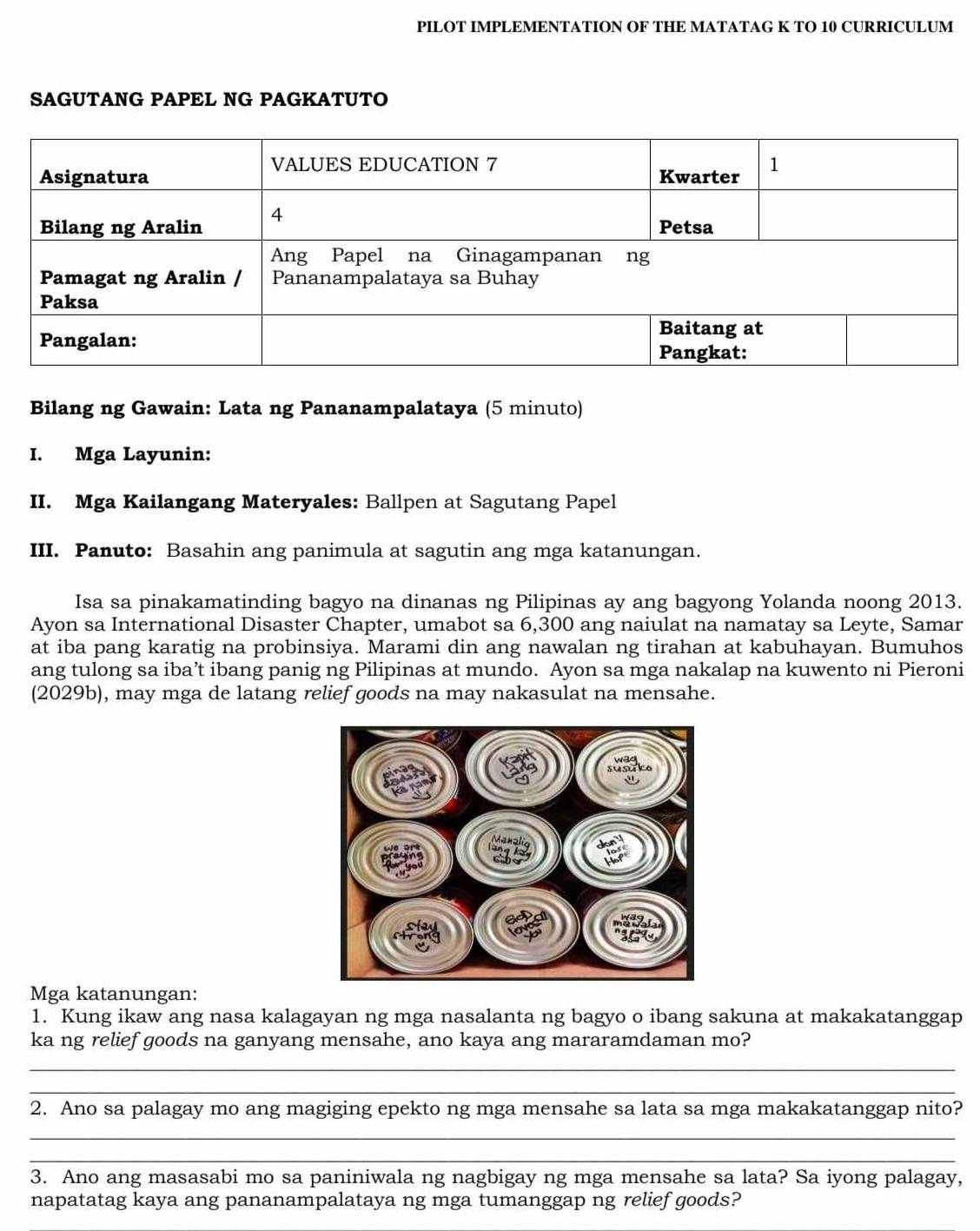 PILOT IMPLEMENTATION OF THE MATATAG K TO 10 CURRICULUM 
SAGUTANG PAPEL NG PAGKATUTO 
Bilang ng Gawain: Lata ng Pananampalataya (5 minuto) 
I. Mga Layunin: 
II. Mga Kailangang Materyales: Ballpen at Sagutang Papel 
III. Panuto: Basahin ang panimula at sagutin ang mga katanungan. 
Isa sa pinakamatinding bagyo na dinanas ng Pilipinas ay ang bagyong Yolanda noong 2013. 
Ayon sa International Disaster Chapter, umabot sa 6,300 ang naiulat na namatay sa Leyte, Samar 
at iba pang karatig na probinsiya. Marami din ang nawalan ng tirahan at kabuhayan. Bumuhos 
ang tulong sa iba’t ibang panig ng Pilipinas at mundo. Ayon sa mga nakalap na kuwento ni Pieroni 
(2029b), may mga de latang relief goods na may nakasulat na mensahe. 
Mga katanungan: 
1. Kung ikaw ang nasa kalagayan ng mga nasalanta ng bagyo o ibang sakuna at makakatanggap 
ka ng relief goods na ganyang mensahe, ano kaya ang mararamdaman mo? 
_ 
_ 
2. Ano sa palagay mo ang magiging epekto ng mga mensahe sa lata sa mga makakatanggap nito? 
_ 
_ 
3. Ano ang masasabi mo sa paniniwala ng nagbigay ng mga mensahe sa lata? Sa iyong palagay, 
napatatag kaya ang pananampalataya ng mga tumanggap ng relief goods?