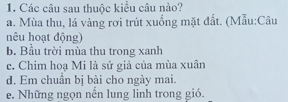 Các câu sau thuộc kiểu câu nào?
a. Mùa thu, lá vàng rơi trút xuống mặt đất. (Mẫu:Câu
nêu hoạt động)
b. Bầu trời mùa thu trong xanh
c. Chim hoạ Mi là sứ giả của mùa xuân
d. Em chuân bị bài cho ngày mai.
e. Những ngọn nền lung linh trong gió.