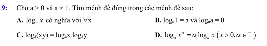 9: Cho a>0 và a!= 1. Tìm mệnh đề đúng trong các mệnh đề sau:
A. log _ax có nghĩa với forall x B. log _a1=a và log _aa=0
C. log _a(xy)=log _ax.log _ay D. log _ax^(alpha)=alpha log _ax(x>0,alpha ∈ □ )