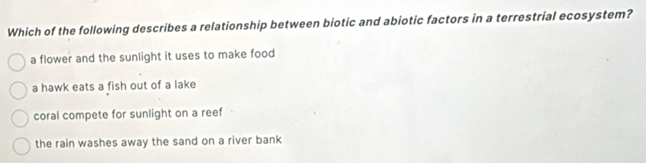 Which of the following describes a relationship between biotic and abiotic factors in a terrestrial ecosystem?
a flower and the sunlight it uses to make food
a hawk eats a fish out of a lake
coral compete for sunlight on a reef
the rain washes away the sand on a river bank