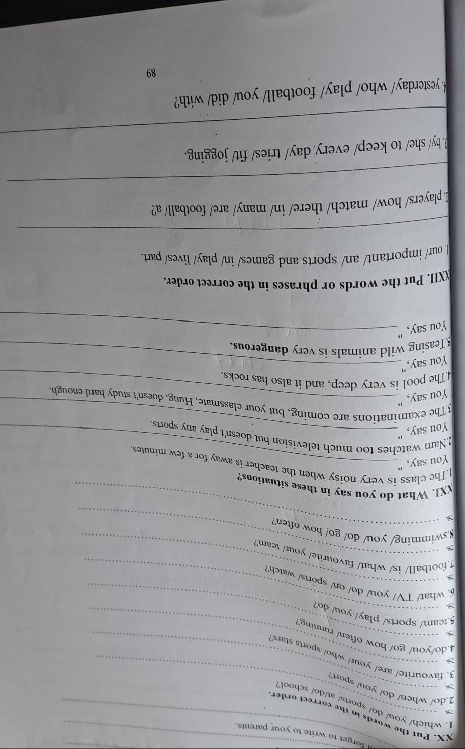 forget to write to your parents. 
XX. Put the words in the correct order 
1. which/ you/ do/ sports/ at/do/ school 
2.do/ when/ do/ you/ sport? 
a 
3. favourite/ are/ your/ who/ sports stars 
4.do/you/ go/ how often/ running? 
_ 
5.team/ sports/ play/ you/ do? 
6. what/ TV/ you/ do/ on/ sports/ watch? 
a 
1.football/ is/ what/ favourite/ your/ team? 
_ 
8.swimming/ you/ do/ go/ how often? 
XXI. What do you say in these situations? 
1.The class is very noisy when the teacher is away for a few minutes. 
You say, " 
2.Nam watches too much television but doesn't play any sports. 
You say, "_ 
3The examinations are coming, but your classmate, Hung, doesn't study hard enough 
You say, "_ 
4The pool is very deep, and it also has rocks. 
You say,"_ 
5Teasing wild animals is very dangerous. 
You say,"_ 
_XII. Put the words or phrases in the correct order. 
our/ important/ an/ sports and games/ in/ play/ lives/ part. 
_ 
_ 
2players/ how/ match/ there/ in/ many/ are/ football/ a? 
_ 
B. by/ she/ to keep/ every day/ tries/ fit/ jogging. 
.yesterday/ who/ play/ football/ you/ did/ with? 
89