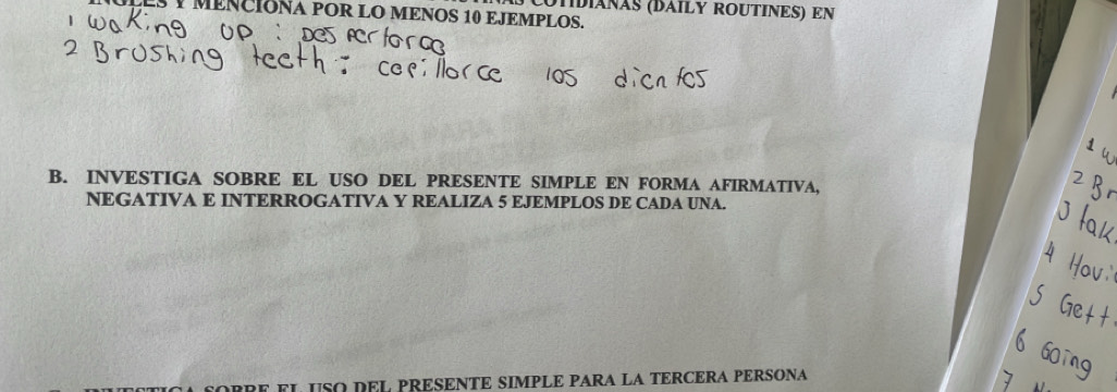 UTIDÍÁNÃS (DÁILY ROUTINES) EN 
3 1 MENCIONA POR LO MENOS 10 EJEMPLOS. 
B. INVESTIGA SOBRE EL USO DEL PRESENTE SIMPLE EN FORMA AFIRMATIVA, 
NEGATIVA E INTERROGATIVA Y REALIZA 5 EJEMPLOS DE CADA UNA. 
BRE FL USO DEL PRESENTE SIMPLÉ PARA LA TERCERA PÉRSONA