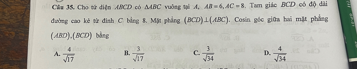 Cho tứ diện ABCD có △ ABC vuông tại A, AB=6, AC=8. Tam giác BCD có độ dài
đường cao kẻ từ đỉnh C bằng 8. Mặt phẳng (BCD)⊥ (ABC). Cosin góc giữa hai mặt phẳng
(ABD),(BCD) bằng
A.  4/sqrt(17)   3/sqrt(17)   3/sqrt(34)   4/sqrt(34) 
B.
C.
D.