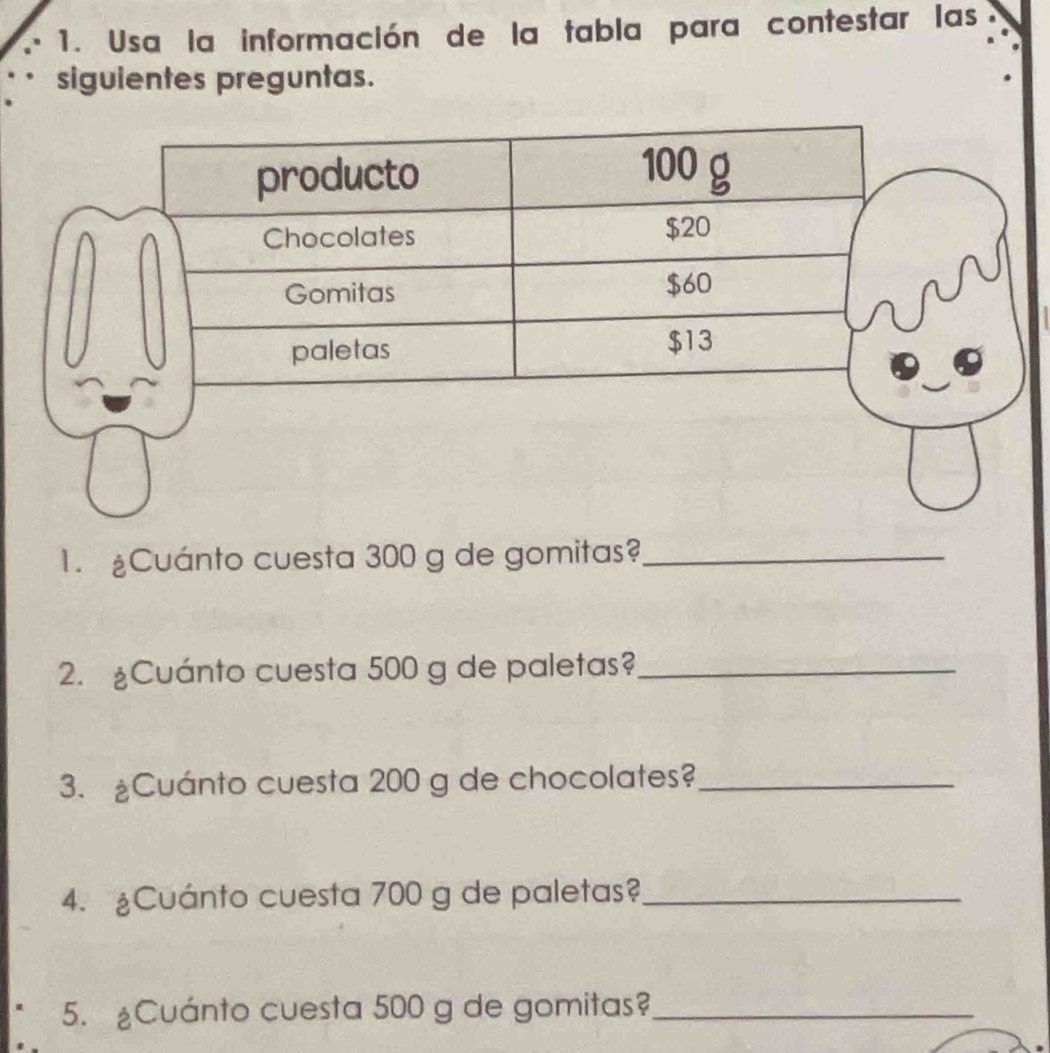 Usa la información de la tabla para contestar las 
siguientes preguntas. 
1. £Cuánto cuesta 300 g de gomitas?_ 
2. £Cuánto cuesta 500 g de paletas?_ 
3. Cuánto cuesta 200 g de chocolates?_ 
4. ¿Cuánto cuesta 700 g de paletas?_ 
5. ¿Cuánto cuesta 500 g de gomitas?_