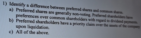 Identify a difference between preferred shares and common shares.
a) Preferred shares are generally non-voting. Preferred shareholders have
preferences over common shareholders with regard to dividend payments.
b) Preferred shareholders have a priority claim over the assets of the company
upon liquidation.
c) All of the above.