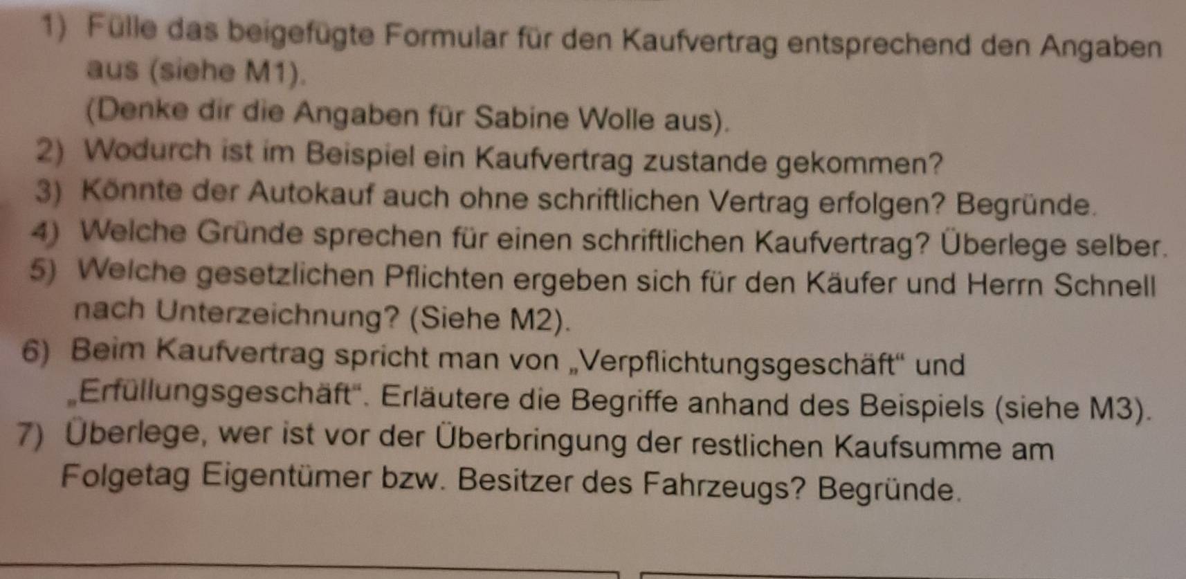 Fülle das beigefügte Formular für den Kaufvertrag entsprechend den Angaben 
aus (siehe M1). 
(Denke dir die Angaben für Sabine Wolle aus). 
2) Wodurch ist im Beispiel ein Kaufvertrag zustande gekommen? 
3) Könnte der Autokauf auch ohne schriftlichen Vertrag erfolgen? Begründe. 
4) Welche Gründe sprechen für einen schriftlichen Kaufvertrag? Überlege selber. 
5) Welche gesetzlichen Pflichten ergeben sich für den Käufer und Herrn Schnell 
nach Unterzeichnung? (Siehe M2). 
6) Beim Kaufvertrag spricht man von „Verpflichtungsgeschäft'' und 
Erfullungsgeschäft''. Erläutere die Begriffe anhand des Beispiels (siehe M3). 
7) Überlege, wer ist vor der Überbringung der restlichen Kaufsumme am 
Folgetag Eigentümer bzw. Besitzer des Fahrzeugs? Begründe.