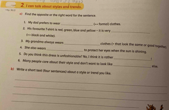 10P 2 I can talk about styles and trends. 
→p. 50/2 
a) Find the opposite or the right word for the sentence. 
1. My dad prefers to wear _(← formal) clothes. 
2. His favourite T-shirt is red, green, blue and yellow - it is very_ 
(→ black and white). 
3. My grandma always wears_ clothes (= that look the same or good together). 
4. She also wears _to protect her eyes when the sun is shining. 
5. Do you think this dress is unfashionable? No, I think it is rather _! 
6. Many people care about their style and don't want to look like _else. 
b) Write a short text (four sentences) about a style or trend you like. 
_ 
_ 
_ 
_