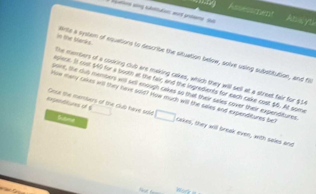 spattions saing substitution: word problems Sia 
ridy Assessment Aba yt! 
in the blacks. 
irte a system of equations to describe the situation below, solve using substitution, and fil 
The members of a codking club are making cakes, which they will sell at a street fair for $1
apiene. It cost $40 for a booth at the fair, and the ingredients for each cake cost $6. At some 
point, the club members will sell enough cakes so that their sales cover their expenditures 
How many cakes will they have sold? How much will the sales and expenditures be 
expenttures of § 
Coce the members of the club have sold cakes, they will break even, with sales and 
Subme 

Not fer Work is