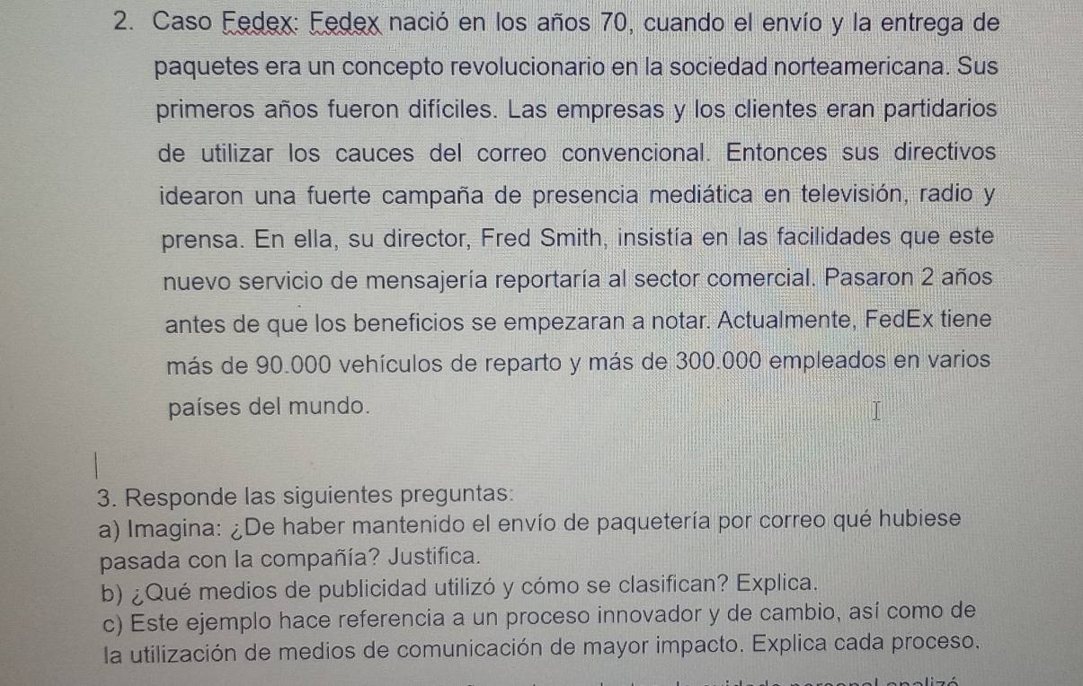 Caso Fedex: Fedex nació en los años 70, cuando el envío y la entrega de 
paquetes era un concepto revolucionario en la sociedad norteamericana. Sus 
primeros años fueron difíciles. Las empresas y los clientes eran partidarios 
de utilizar los cauces del correo convencional. Entonces sus directivos 
idearon una fuerte campaña de presencia mediática en televisión, radio y 
prensa. En ella, su director, Fred Smith, insistía en las facilidades que este 
nuevo servicio de mensajería reportaría al sector comercial. Pasaron 2 años 
antes de que los beneficios se empezaran a notar. Actualmente, Fedéx tiene 
más de 90.000 vehículos de reparto y más de 300.000 empleados en varios 
países del mundo. 
3. Responde las siguientes preguntas: 
a) Imagina: ¿De haber mantenido el envío de paquetería por correo qué hubiese 
pasada con la compañía? Justifica. 
b) ¿Qué medios de publicidad utilizó y cómo se clasifican? Explica. 
c) Este ejemplo hace referencia a un proceso innovador y de cambio, así como de 
la utilización de medios de comunicación de mayor impacto. Explica cada proceso.