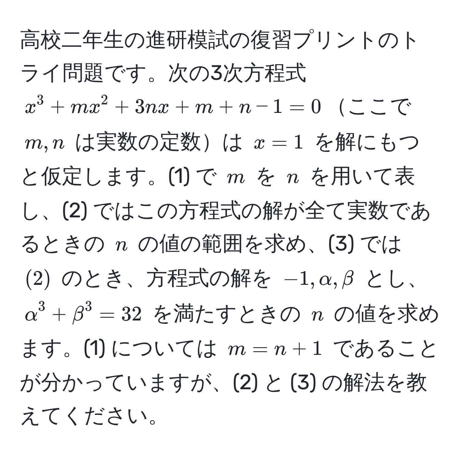 高校二年生の進研模試の復習プリントのトライ問題です。次の3次方程式 ( x^3 + mx^2 + 3nx + m + n - 1 = 0 )ここで ( m, n ) は実数の定数は ( x = 1 ) を解にもつと仮定します。(1) で ( m ) を ( n ) を用いて表し、(2) ではこの方程式の解が全て実数であるときの ( n ) の値の範囲を求め、(3) では ( (2) ) のとき、方程式の解を ( -1, alpha, beta ) とし、( alpha^3 + beta^3 = 32 ) を満たすときの ( n ) の値を求めます。(1) については ( m = n + 1 ) であることが分かっていますが、(2) と (3) の解法を教えてください。