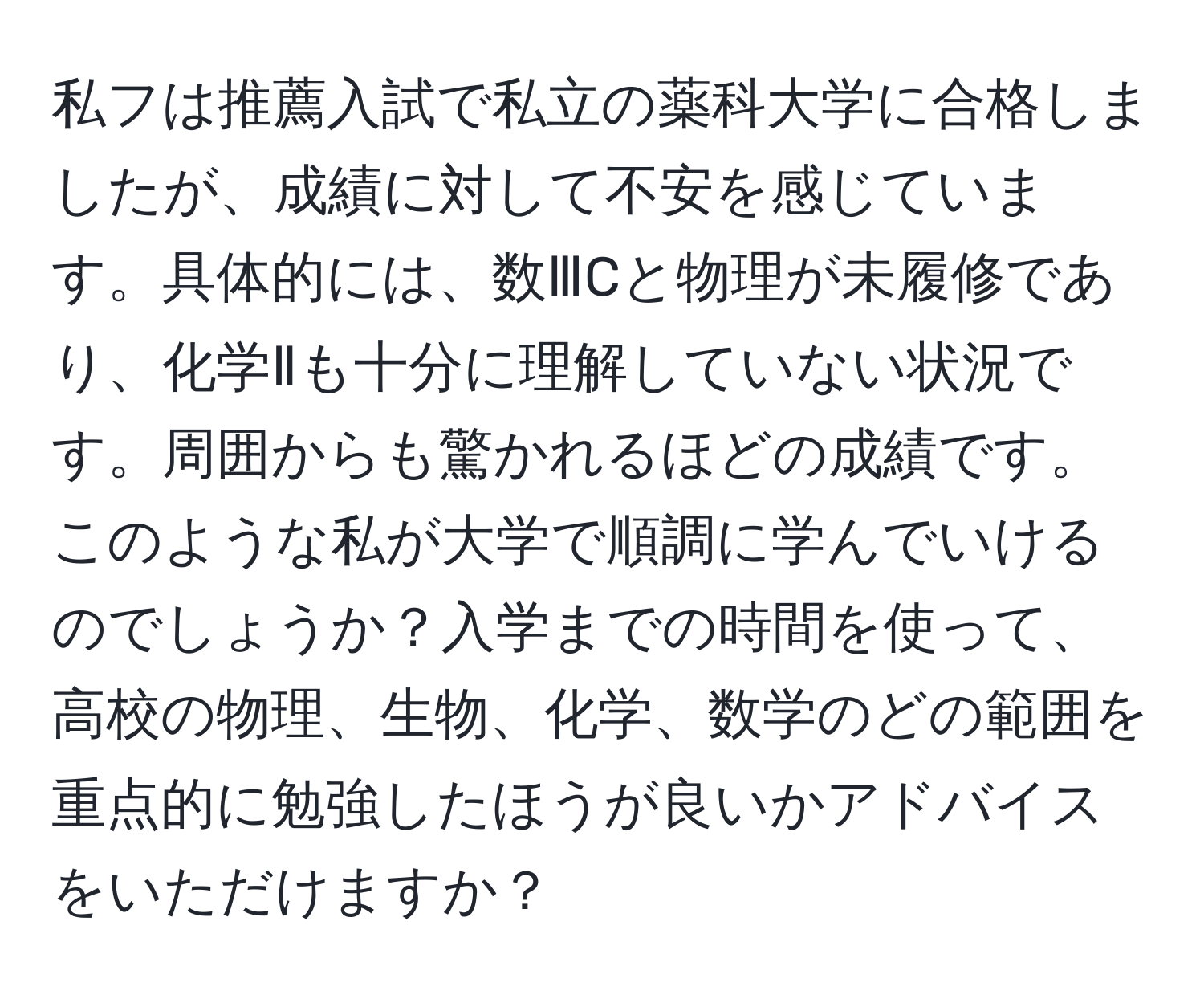 私フは推薦入試で私立の薬科大学に合格しましたが、成績に対して不安を感じています。具体的には、数ⅢCと物理が未履修であり、化学Ⅱも十分に理解していない状況です。周囲からも驚かれるほどの成績です。このような私が大学で順調に学んでいけるのでしょうか？入学までの時間を使って、高校の物理、生物、化学、数学のどの範囲を重点的に勉強したほうが良いかアドバイスをいただけますか？