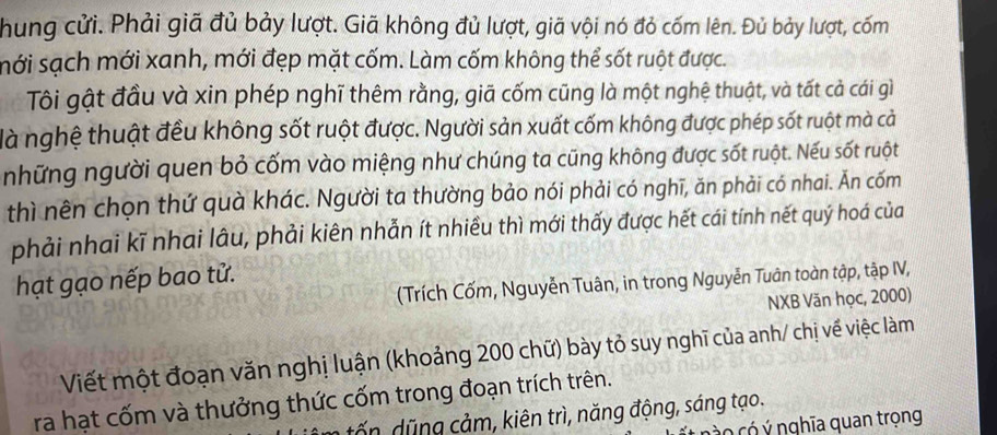 hung cửi. Phải giã đủ bảy lượt. Giã không đủ lượt, giã vội nó đỏ cốm lên. Đủ bảy lượt, cốm 
mới sạch mới xanh, mới đẹp mặt cốm. Làm cốm không thể sốt ruột được. 
Tôi gật đầu và xin phép nghĩ thêm rằng, giã cốm cũng là một nghệ thuật, và tất cả cái gì 
là nghệ thuật đều không sốt ruột được. Người sản xuất cốm không được phép sốt ruột mà cả 
những người quen bỏ cốm vào miệng như chúng ta cũng không được sốt ruột. Nếu sốt ruột 
thì nên chọn thứ quà khác. Người ta thường bảo nói phải có nghĩ, ăn phải có nhai. Ăn cốm 
phải nhai kĩ nhai lâu, phải kiên nhẫn ít nhiều thì mới thấy được hết cái tính nết quý hoá của 
hạt gạo nếp bao tử. 
(Trích Cốm, Nguyễn Tuân, in trong Nguyễn Tuân toàn tập, tập IV, 
NXB Văn học, 2000) 
Viết một đoạn văn nghị luận (khoảng 200 chữ) bày tỏ suy nghĩ của anh/ chị về việc làm 
ra hạt cốm và thưởng thức cốm trong đoạn trích trên. 
tấ ng cảm, kiên trì, năng động, sáng tạo. 
no có ý nghĩa quan trọng