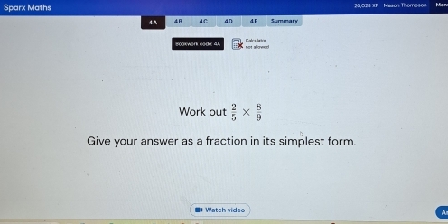 Sparx Maths 20,028 XP Mason Thomp4on 
4A 4B 4C 40 4E Summary 
Bookwork code: 41 Colculaton 
Work out  2/5 *  8/9 
Give your answer as a fraction in its simplest form. 
■* Watch video