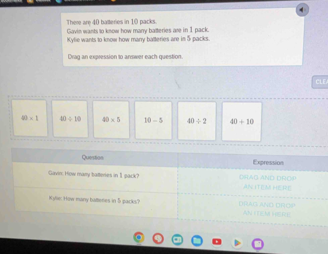 There are 40 batteries in 10 packs.
Gavin wants to know how many batteries are in 1 pack.
Kylie wants to know how many batteries are in 5 packs.
Drag an expression to answer each question.
CLEA
40* 1 40/ 10 40* 5 10-5 40/ 2 40+10
Question Expression
Gavin: How many batteries in 1 pack? DRAG AND DROP
AN ITEM HERE
Kylie: How many batteries in 5 packs? DRAG AND DROP
AN ITEM HERE