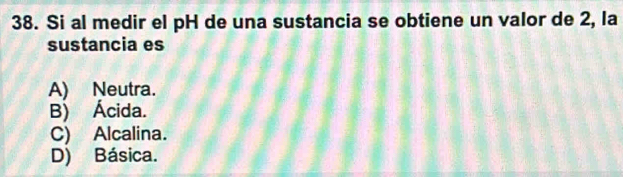 Si al medir el pH de una sustancia se obtiene un valor de 2, la
sustancia es
A) Neutra.
B) Ácida.
C) Alcalina.
D) Básica.