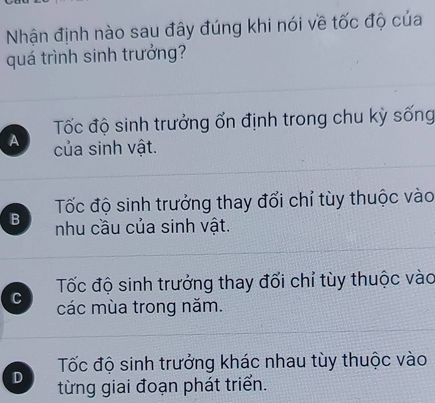 Nhận định nào sau đây đúng khi nói về tốc độ của
quá trình sinh trưởng?
Tốc độ sinh trưởng ổn định trong chu kỳ sống
A
của sinh vật.
Tốc độ sinh trưởng thay đổi chỉ tùy thuộc vào
B
nhu cầu của sinh vật.
Tốc độ sinh trưởng thay đổi chỉ tùy thuộc vào
C
các mùa trong năm.
Tốc độ sinh trưởng khác nhau tùy thuộc vào
D
từng giai đoạn phát triển.