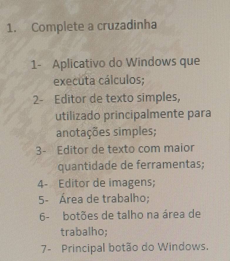 Complete a cruzadinha 
1- Aplicativo do Windows que 
executa cálculos; 
2- Editor de texto simples, 
utilizado principalmente para 
anotações simples; 
3- Editor de texto com maior 
quantidade de ferramentas; 
4- Editor de imagens; 
5- Área de trabalho; 
6- botões de talho na área de 
trabalho; 
7- Principal botão do Windows.