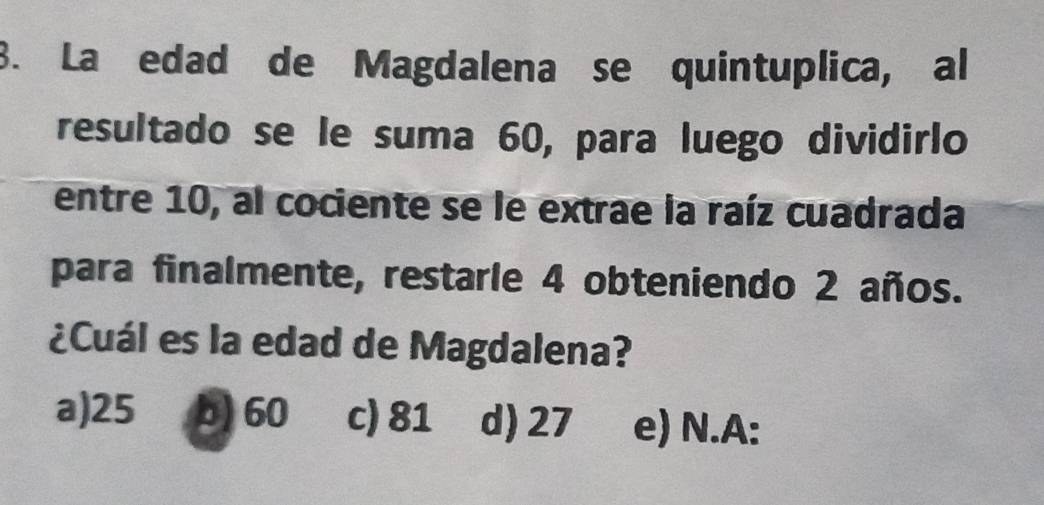 La edad de Magdalena se quintuplica, al
resultado se le suma 60, para luego dividirlo
entre 10, al cociente se le extrae la raíz cuadrada
para finalmente, restarle 4 obteniendo 2 años.
¿Cuál es la edad de Magdalena?
a) 25 b) 60 c) 81 d) 27 e) N.A: