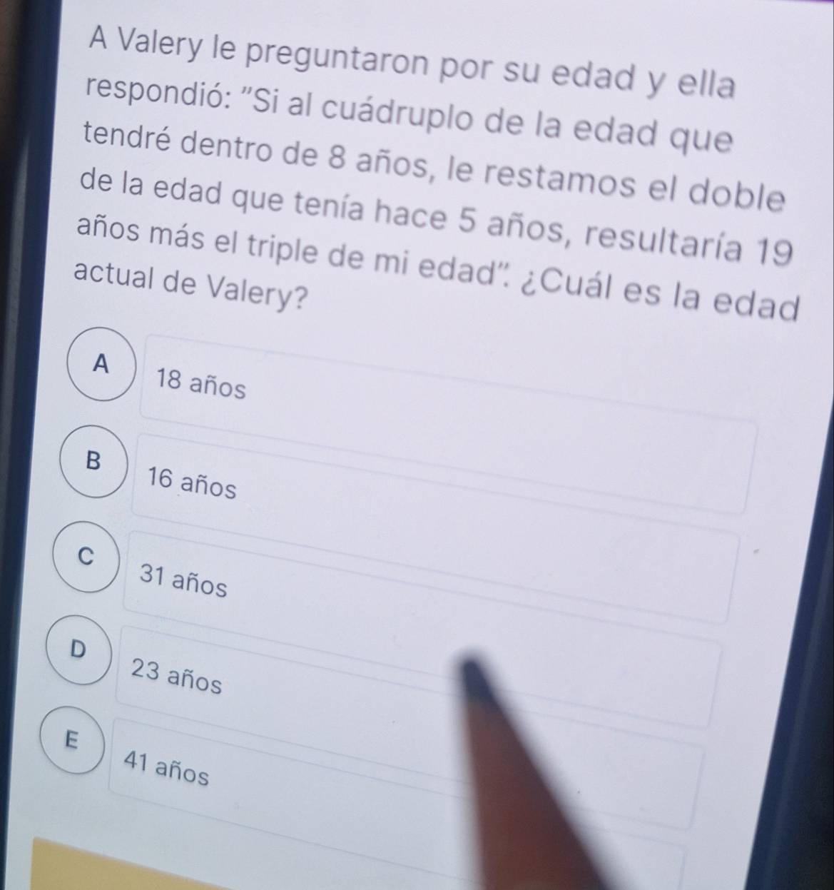 A Valery le preguntaron por su edad y ella
respondió: "Si al cuádruplo de la edad que
dendré dentro de 8 años, le restamos el doble
de la edad que tenía hace 5 años, resultaría 19
maños más el triple de mi edad". ¿Cuál es la edad
actual de Valery?
A 18 años
B 16 años
C 31 años
D
23 años
E
41 años